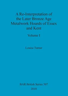 A Re-Interpretation of the Later Bronze Age Metalwork Hoards of Essex and Kent, Volume I - Louise Turner