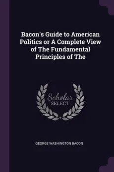 Bacon's Guide to American Politics or A Complete View of The Fundamental Principles of The - George Washington Bacon