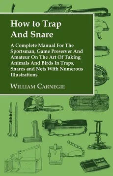 How to Trap and Snare - A Complete Manual for the Sportsman, Game Preserver and Amateur on the Art of Taking Animals and Birds in Traps, Snares and Nets with Numerous Illustrations - William Carnegie