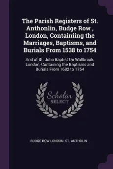 The Parish Registers of St. Anthonlin, Budge Row , London, Containiing the Marriages, Baptisms, and Burials From 1538 to 1754 - St. Antholin Budge Row London.