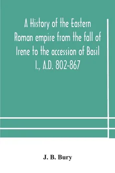 A history of the Eastern Roman empire from the fall of Irene to the accession of Basil I., A.D. 802-867 - B. Bury J.