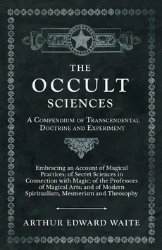The Occult Sciences - A Compendium of Transcendental Doctrine and Experiment;Embracing an Account of Magical Practices; of Secret Sciences in Connection with Magic; of the Professors of Magical Arts; and of Modern Spiritualism, Mesmerism and Theosophy - Arthur Edward Waite