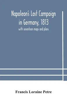 Napoleon's Last Campaign in Germany, 1813; with seventeen maps and plans - Loraine Petre Francis