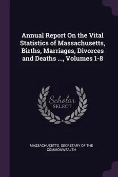 Annual Report On the Vital Statistics of Massachusetts, Births, Marriages, Divorces and Deaths ..., Volumes 1-8 - Secretary Of The Commonwe Massachusetts.