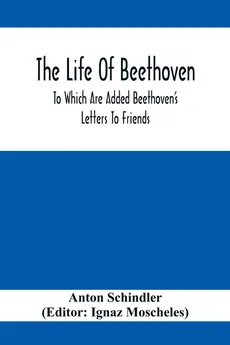 The Life Of Beethoven; To Which Are Added Beethoven's Letters To Friends, The Life And Characteristics Of Beethoven By  Dr. Heinrich Doring And A List Of Beethoven's Works - Anton Schindler
