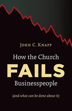 How the Church Fails Businesspeople (and What Can Be Done about It) - John C Knapp