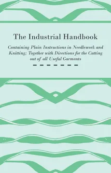 The Industrial Handbook - Containing Plain Instructions in Needlework and Knitting Together with Directions for the Cutting out of all Useful Garments - To Which are Added Some Rules and Receipts for Ornamental Needle-Work, Patch work, and Worsted-Work, F - Anon.