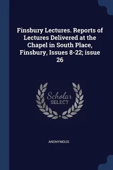 Finsbury Lectures. Reports of Lectures Delivered at the Chapel in South Place, Finsbury, Issues 8-22; issue 26 - Anonymous