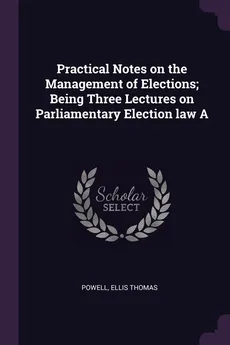 Practical Notes on the Management of Elections; Being Three Lectures on Parliamentary Election law A - Powell Ellis Thomas