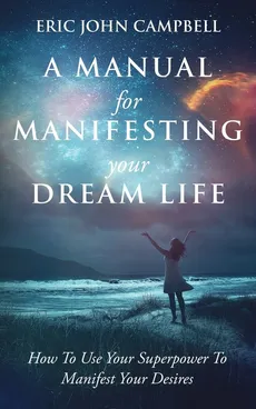 A Manual For Manifesting Your Dream Life - Eric John Campbell