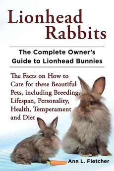 Lionhead Rabbits The Complete Owner's Guide to Lionhead Bunnies The Facts on How to Care for these Beautiful Pets, including Breeding, Lifespan, Personality, Health, Temperament and Diet - Ann L. Fletcher