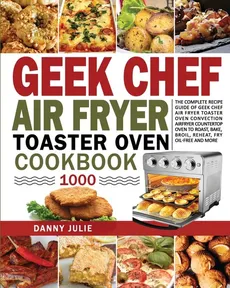 Geek Chef Air Fryer Toaster Oven Cookbook 1000 - Julie Danny Danny