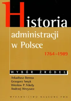 Historia administracji w Polsce 1764-1989 Wybór źródeł - Arkadiusz Bereza, Grzegorz Smyk, Tekely Wiesław P., Andrzej Wrzyszcz