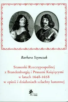 Stosunki Rzeczypospolitej z Brandenburgią i Prusami Książęcymi w latach 1648 - 1658 w opinii i działaniach szlachty koronnej - Barbara Szymczak
