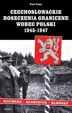 Czechosłowackie roszczenia graniczne wobec Polski 1945-1947. Racibórz-Kłodzko-Głubczyce - Piotr Pałys