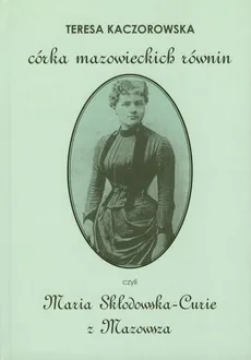 Córka mazowieckich równin czyli Maria Skłodowska-Curie z Mazowsza - Teresa Kaczorowska