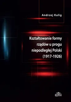 Kształtowanie formy rządów u progu niepodległej Polski (1917-1926) - Andrzej Kulig