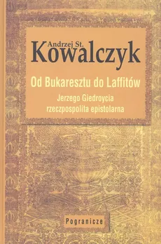 Od Bukaresztu do Laffitów. Jerzego Giedroycia rzeczpospolita epistolarna - Kowalczyk Andrzej St.