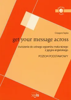 Get Your Message Across Ćwiczenia do ustnego egzaminu maturalnego z języka angielskiego Poziom podstawowy - Grzegorz Szpila