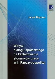 Wpływ dialogu społecznego na kształtowanie stosunków pracy w III Rzeczypospolitej - Outlet - Jacek Męcina