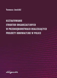 Kształtowanie struktur organizacyjnych w przedsiębiorstwach realizujących projekty innowacyjne w Polsce - Tomasz Janicki