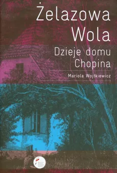 Żelazowa Wola Dzieje domu Chopina - Mariola Wojtkiewicz