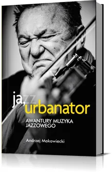 Ja, Urbanator. Awantury muzyka jazzowego - Andrzej Makowiecki