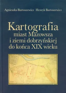 Kartografia miast Mazowsza i ziemi dobrzyńskiej do końca XIX wieku - Agnieszka Bartoszewicz, Henryk Bartoszewicz