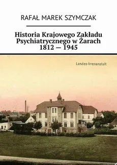 Historia Krajowego Zakładu Psychiatrycznego w Żarach 1812 — 1945 - Rafał Szymczak