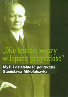 Nie traćcie wiary w lepszą przyszłość Myśl i działalność polityczna Stanisława Mikołajczyka