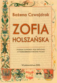 Zofia Holszańska Studium o dworze i roli królowej w późnośredniowiecznej Polsce - Bożena Czwojdrak