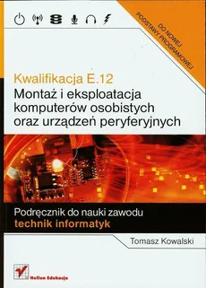 Kwalifikacja E.12 Montaż i eksploatacja komputerów osobistych oraz urządzeń peryferyjnych Podręcznik do nauki zawodu technik informatyk - Tomasz Kowalski