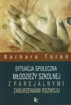 Sytuacja społeczna młodzieży szkolnej z parcjalnymi zaburzeniami rozwoju - Outlet - Barbara Toroń
