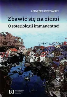 Zbawić się na ziemi O soteriologii immanentnej - Andrzej Sepkowski