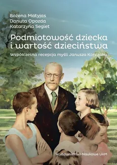 Podmiotowość dziecka i wartość dzieciństwa. Współczesna recepcja myśli Janusza Korczaka - Matyjas Bożena, Opozda Danuta, Segiet Katarzyna