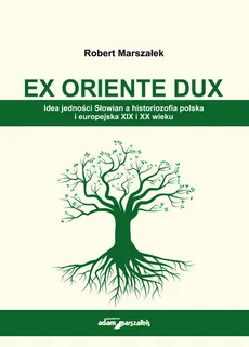 EX ORIENTE DUX. Idea jedności Słowian a historiozofia polska i europejska XIX i XX wieku - Robert Marszałek