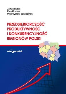 Przedsiębiorczość, produktywność i konkurencyjność regionów Polski - Ewa Kusideł, Janusz Korol, Przemysław Szczuciński