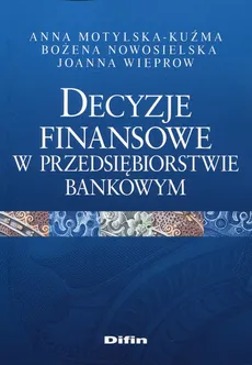 Decyzje finansowe w przedsiębiorstwie bankowym - Anna Motylska-Kuźma, Bożena Nowosielska, Joanna Wieprow