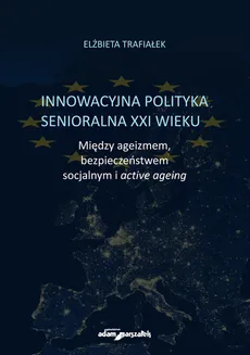 Innowacyjna polityka senioralna XXI wieku. Między ageizmem, bezpieczeństwem socjalnym i active agein - Elżbieta Trafiałek