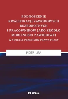 Podnoszenie kwalifikacji zawodowych bezrobotnych i pracowników jako źródło mobilności zawodowej w świetle przepisów prawa pracy - Outlet - Piotr Lipa