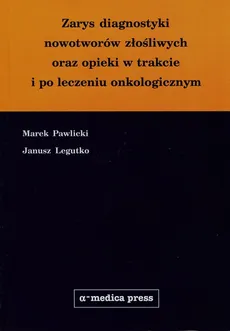 Zarys diagnostyki nowotworow złośliwych oraz opieki w trakcie i po leczeniu onkologicznym - Janusz Legutko, Marek Pawlicki