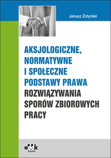 Aksjologiczne, normatywne i społeczne podstawy prawa rozwiązywania sporów zbiorowych pracy - Janusz Żołyński