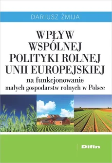 Wpływ Wspólnej Polityki Rolnej Unii Europejskiej na funkcjonowanie małych gospodarstw rolnych w Polsce - Dariusz Żmija