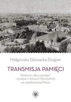 Transmisja pamięci Działacze „sfery pamięci” i przekaz o Kresach Wschodnich we współczesnej Polsce - Małgorzata Głowacka-Grajper