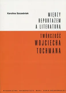 Między reportażem a literaturą Twórczość Wojciecha Tochmana - Karolina Szcześniak