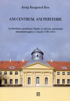 Ani centrum ani peryferie Architektura pruskiego Śląska w okresie autonomii administracyjnej w latach 1740-1815 - Kos Jerzy Krzysztof