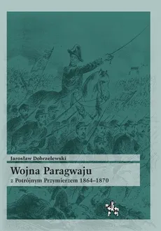 Wojna Paragwaju z Potrójnym Przymierzem 1864-1870 - Jarosław Dobrzelewski