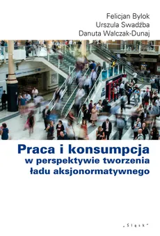 Praca i konsumpcja w perspektywie tworzenia ładu aksjonormatywnego - Felicjan Bylok, Urszula Swadźba, Danuta Walcak-Duraj