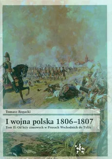 I wojna polska 1806-1807 Tom 2 Od leży zimowych w Prusach Wschodnich do Tylży - Tomasz Rogacki
