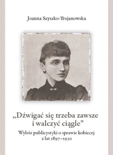 Dźwigać się trzeba zawsze i walczyć ciągle Wybór publicystyki o sprawie kobiecej z lat 1897-1930 - Joanna Szyszko-Trojanowska